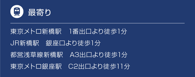 東京メトロ新橋駅　1番出口より徒歩1分、JR新橋駅　銀座口より徒歩1分、都営浅草線新橋駅　A3出口より徒歩1分、東京メトロ銀座駅　C2出口より徒歩11分