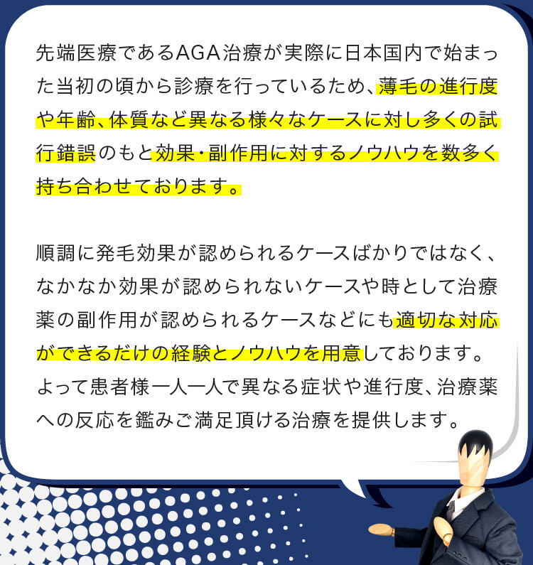 先端医療であるAGA治療が実際に日本国内で始まった当初の頃から診療を行っているため、薄毛の進行度や年齢、体質など異なる様々なケースに対し多くの試行錯誤のもと効果・副作用に対するノウハウを数多く持ち合わせております。