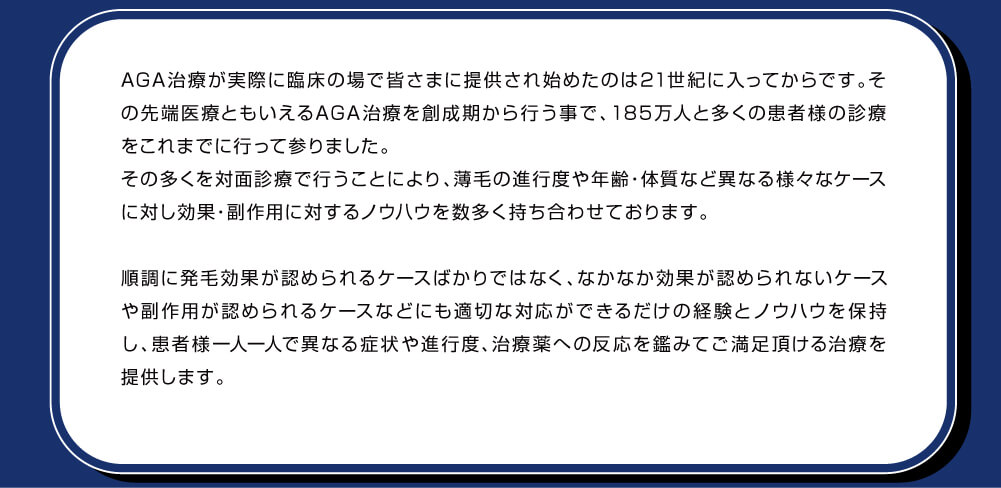 先端医療であるAGA治療が実際に日本国内で始まった当初の頃から診療を行っているため、薄毛の進行度や年齢、体質など異なる様々なケースに対し多くの試行錯誤のもと効果・副作用に対するノウハウを数多く持ち合わせております。