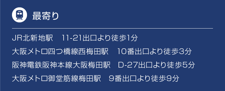 JR北新地駅　11-21出口より徒歩1分、大阪メトロ四つ橋線西梅田駅　10番出口より徒歩3分、阪神電鉄阪神本線大阪梅田駅　D-27出口より徒歩5分、大阪メトロ御堂筋線梅田駅　9番出口より徒歩9分