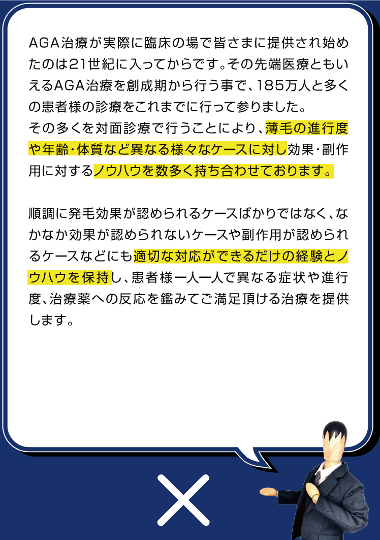 先端医療であるAGA治療が実際に日本国内で始まった当初の頃から診療を行っているため、薄毛の進行度や年齢、体質など異なる様々なケースに対し多くの試行錯誤のもと効果・副作用に対するノウハウを数多く持ち合わせております。