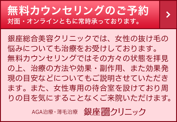 SP【女性専用】銀座総合美容クリニック 無料カウンセリングのご予約　銀座総合美容クリニックでは、女性の抜け毛や薄毛の悩みについても治療をお受けしております。無料カウンセリングではその方々の状態を拝見の上、治療の方法や効果・副作用、また効果発現の目安などについてもご説明させていただきます。また、女性専用の待合室を設けており周りの目を気にすることなくご来院いただけます。