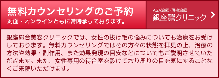 PC【女性専用】銀座総合美容クリニック 無料カウンセリングのご予約　銀座総合美容クリニックでは、女性の抜け毛や薄毛の悩みについても治療をお受けしております。無料カウンセリングではその方々の状態を拝見の上、治療の方法や効果・副作用、また効果発現の目安などについてもご説明させていただきます。また、女性専用の待合室を設けており周りの目を気にすることなくご来院いただけます。